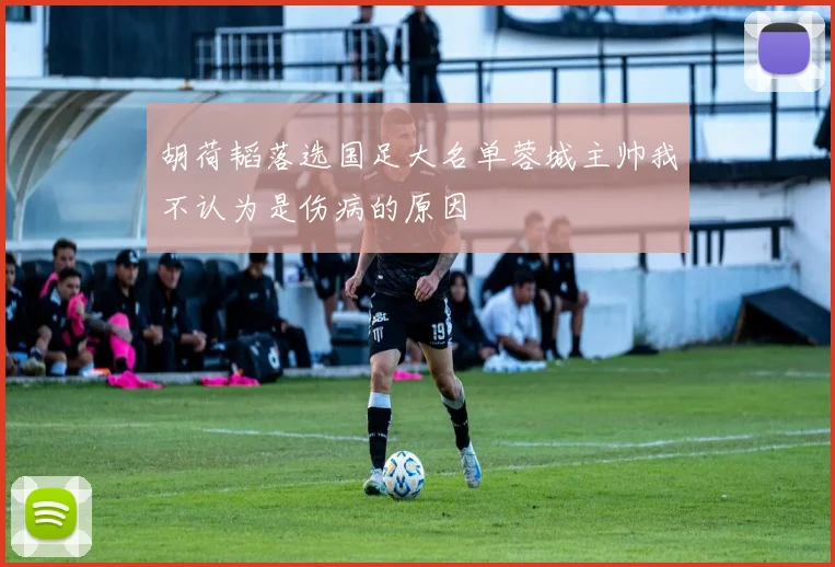 胡荷韬落选国足大名单蓉城主帅我不认为是伤病的原因