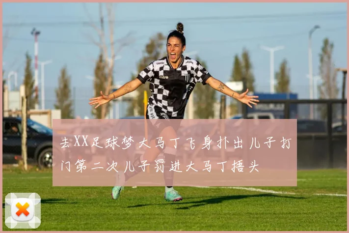 去XX足球梦大马丁飞身扑出儿子打门第二次儿子罚进大马丁捂头
